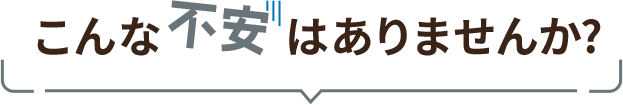 こんな不安はありませんか?